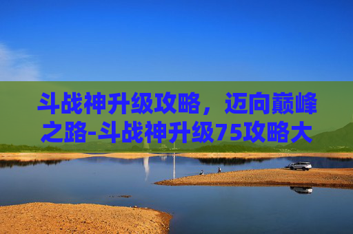斗战神升级攻略,迈向巅峰之路-斗战神升级75攻略大全 斗战神升级攻略,迈向巅峰之路-斗战神升级75攻略大全