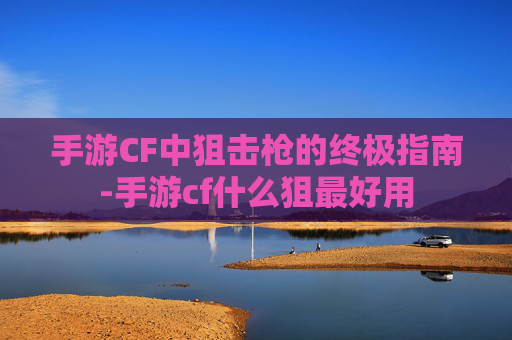 手游CF中狙击枪的终极指南-手游cf什么狙最好用 手游CF中狙击枪的终极指南-手游cf什么狙最好用