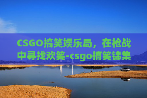 CSGO搞笑娱乐局,在枪战中寻找欢笑-csgo搞笑锦集 CSGO搞笑娱乐局,在枪战中寻找欢笑-csgo搞笑锦集