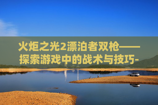 火炬之光2漂泊者双枪——探索游戏中的战术与技巧-火炬之光2漂泊者双枪流加点 火炬之光2漂泊者双枪——探索游戏中的战术与技巧-火炬之光2漂泊者双枪流加点