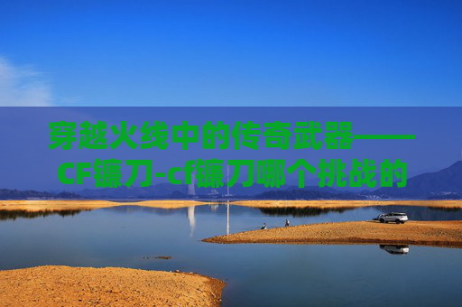 穿越火线中的传奇武器——CF镰刀-cf镰刀哪个挑战的