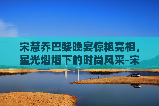 宋慧乔巴黎晚宴惊艳亮相,星光熠熠下的时尚风采-宋慧乔晒巴黎晚宴照片 宋慧乔巴黎晚宴惊艳亮相,星光熠熠下的时尚风采-宋慧乔晒巴黎晚宴照片