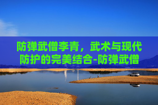 防弹武僧李青,武术与现代防护的完美结合-防弹武僧李青多少钱 防弹武僧李青,武术与现代防护的完美结合-防弹武僧李青多少钱