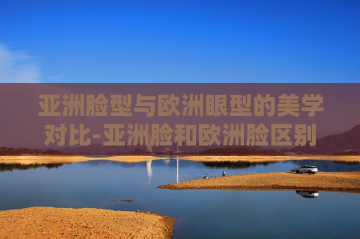 亚洲脸型与欧洲眼型的美学对比-亚洲脸和欧洲脸区别 亚洲脸型与欧洲眼型的美学对比-亚洲脸和欧洲脸区别