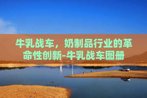 牛乳战车,奶制品行业的革命性创新-牛乳战车图册 牛乳战车,奶制品行业的革命性创新-牛乳战车图册