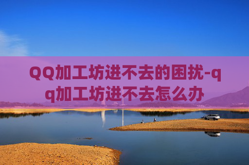 QQ加工坊进不去的困扰-qq加工坊进不去怎么办