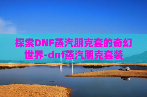 探索DNF蒸汽朋克套的奇幻世界-dnf蒸汽朋克套装 探索DNF蒸汽朋克套的奇幻世界-dnf蒸汽朋克套装