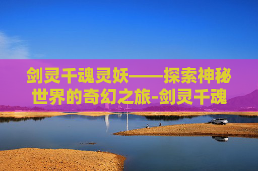 剑灵千魂灵妖——探索神秘世界的奇幻之旅-剑灵千魂灵妖在哪