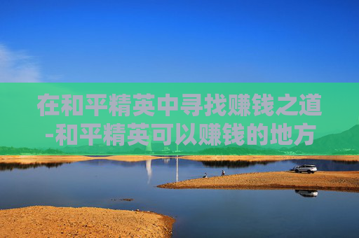 在和平精英中寻找赚钱之道-和平精英可以赚钱的地方有哪些 在和平精英中寻找赚钱之道-和平精英可以赚钱的地方有哪些
