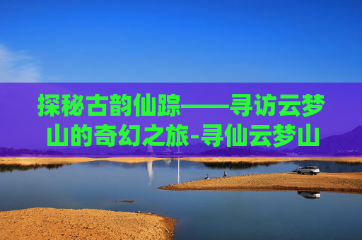 探秘古韵仙踪——寻访云梦山的奇幻之旅-寻仙云梦山怎么走