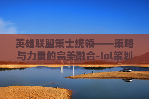 英雄联盟策士统领——策略与力量的完美融合-lol策划 英雄联盟策士统领——策略与力量的完美融合-lol策划