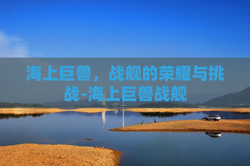 海上巨兽,战舰的荣耀与挑战-海上巨兽战舰 海上巨兽,战舰的荣耀与挑战-海上巨兽战舰