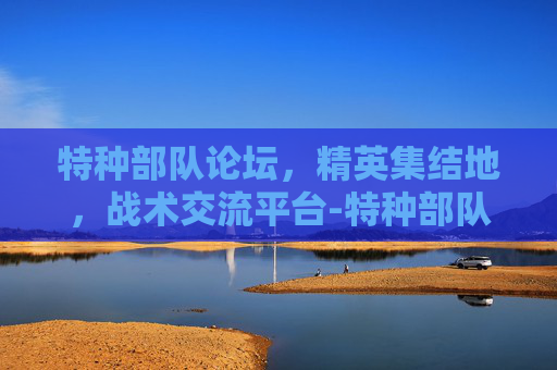 特种部队论坛，精英集结地，战术交流平台-特种部队论坛官网