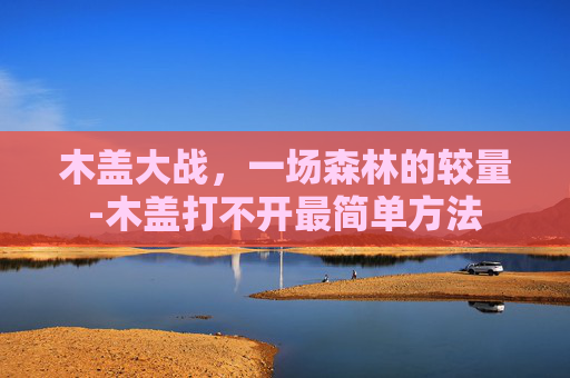木盖大战,一场森林的较量-木盖打不开最简单方法 木盖大战,一场森林的较量-木盖打不开最简单方法