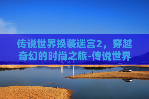 传说世界换装迷宫2，穿越奇幻的时尚之旅-传说世界换装迷宫2攻略