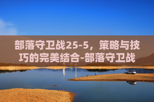 部落守卫战25-5,策略与技巧的完美结合-部落守卫战归来 部落守卫战25-5,策略与技巧的完美结合-部落守卫战归来