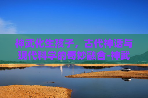 神武化生孩子,古代神话与现代科学的奇妙融合-神武化生孩子养育计划 神武化生孩子,古代神话与现代科学的奇妙融合-神武化生孩子养育计划