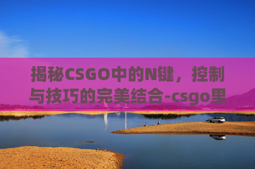 揭秘CSGO中的N键,控制与技巧的完美结合-csgo里的n是什么意思 揭秘CSGO中的N键,控制与技巧的完美结合-csgo里的n是什么意思