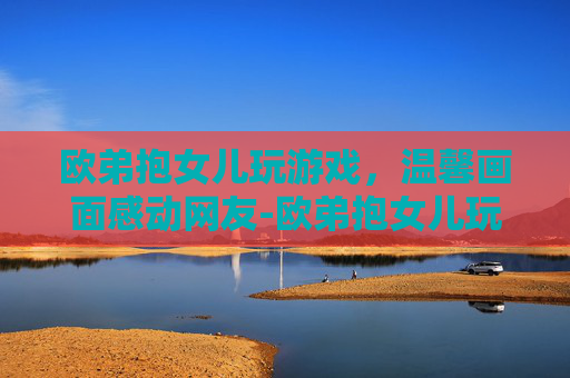 欧弟抱女儿玩游戏,温馨画面感动网友-欧弟抱女儿玩游戏视频 欧弟抱女儿玩游戏,温馨画面感动网友-欧弟抱女儿玩游戏视频