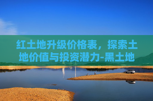 红土地升级价格表,探索土地价值与投资潜力-黑土地升级价格表 红土地升级价格表,探索土地价值与投资潜力-黑土地升级价格表