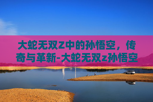 大蛇无双Z中的孙悟空，传奇与革新-大蛇无双z孙悟空怎么获得