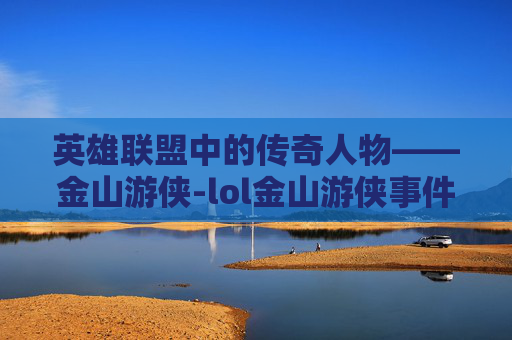英雄联盟中的传奇人物——金山游侠-lol金山游侠事件 英雄联盟中的传奇人物——金山游侠-lol金山游侠事件