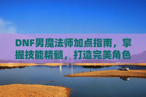 DNF男魔法师加点指南，掌握技能精髓，打造完美角色-dnf男魔法师加点图