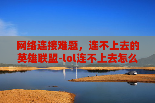 网络连接难题，连不上去的英雄联盟-lol连不上去怎么回事