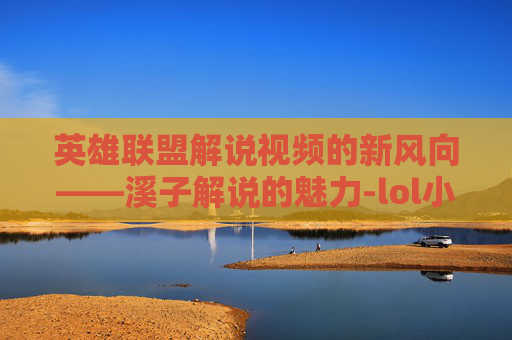 英雄联盟解说视频的新风向——溪子解说的魅力-lol小智解说全部视频2026 英雄联盟解说视频的新风向——溪子解说的魅力-lol小智解说全部视频2026