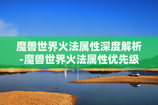 魔兽世界火法属性深度解析-魔兽世界火法属性优先级