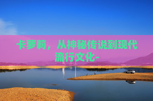 卡萝莉,从神秘传说到现代流行文化- 卡萝莉,从神秘传说到现代流行文化-