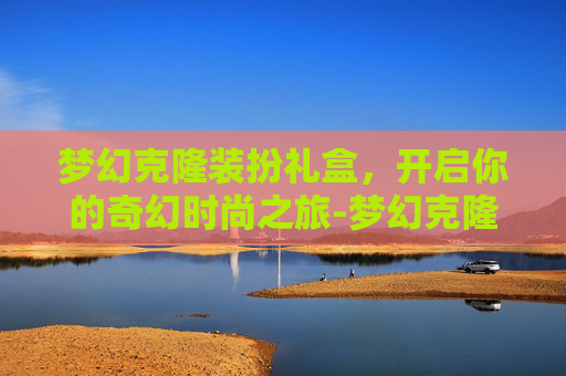 梦幻克隆装扮礼盒,开启你的奇幻时尚之旅-梦幻克隆装扮礼盒武器 梦幻克隆装扮礼盒,开启你的奇幻时尚之旅-梦幻克隆装扮礼盒武器