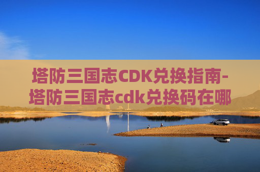 塔防三国志CDK兑换指南-塔防三国志cdk兑换码在哪 塔防三国志CDK兑换指南-塔防三国志cdk兑换码在哪