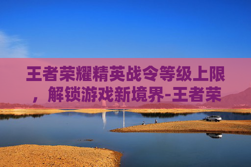 王者荣耀精英战令等级上限,解锁游戏新境界-王者荣耀精英战令等级上限是多少 王者荣耀精英战令等级上限,解锁游戏新境界-王者荣耀精英战令等级上限是多少