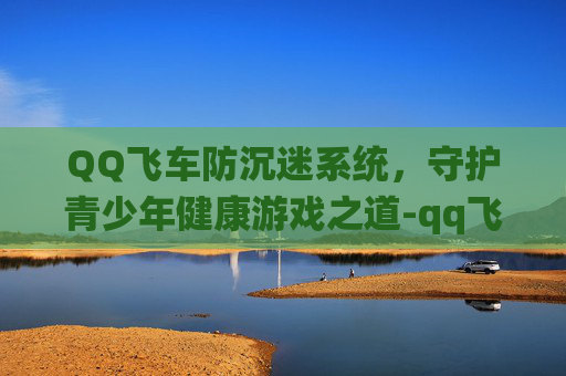 QQ飞车防沉迷系统,守护青少年健康游戏之道-qq飞车防沉迷网站官网 QQ飞车防沉迷系统,守护青少年健康游戏之道-qq飞车防沉迷网站官网