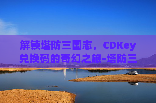 解锁塔防三国志，CDKey兑换码的奇幻之旅-塔防三国志cdkey兑换码大全