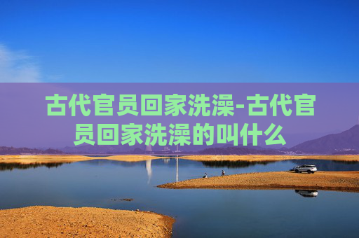 古代官员回家洗澡-古代官员回家洗澡的叫什么 古代官员回家洗澡-古代官员回家洗澡的叫什么
