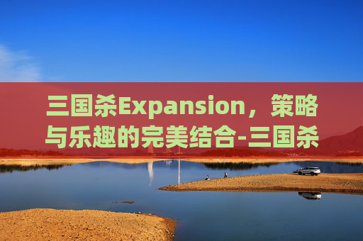 三国杀Expansion，策略与乐趣的完美结合-三国杀所有武将攻略