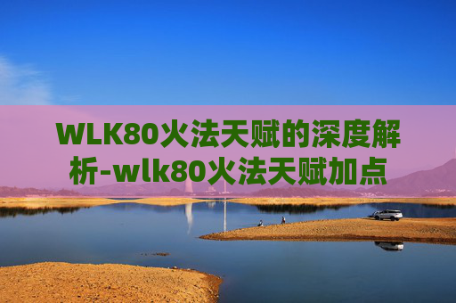 WLK80火法天赋的深度解析-wlk80火法天赋加点