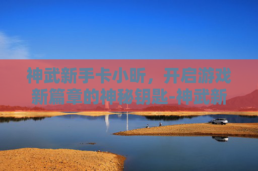 神武新手卡小昕,开启游戏新篇章的神秘钥匙-神武新手卡小贝礼包 神武新手卡小昕,开启游戏新篇章的神秘钥匙-神武新手卡小贝礼包
