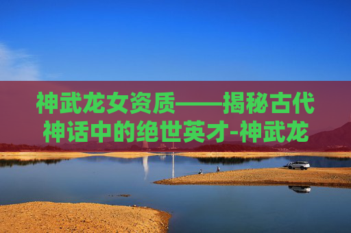 神武龙女资质——揭秘古代神话中的绝世英才-神武龙女打书方案 神武龙女资质——揭秘古代神话中的绝世英才-神武龙女打书方案