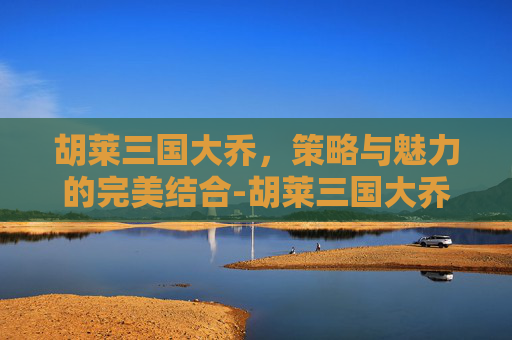 胡莱三国大乔,策略与魅力的完美结合-胡莱三国大乔追风 胡莱三国大乔,策略与魅力的完美结合-胡莱三国大乔追风