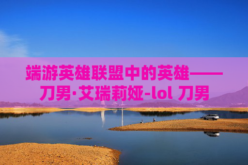 端游英雄联盟中的英雄——刀男·艾瑞莉娅-lol 刀男 端游英雄联盟中的英雄——刀男·艾瑞莉娅-lol 刀男