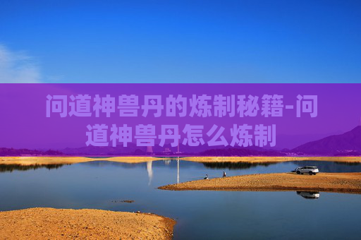 问道神兽丹的炼制秘籍-问道神兽丹怎么炼制