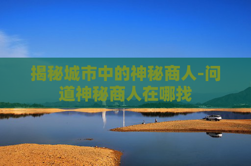 揭秘城市中的神秘商人-问道神秘商人在哪找 揭秘城市中的神秘商人-问道神秘商人在哪找