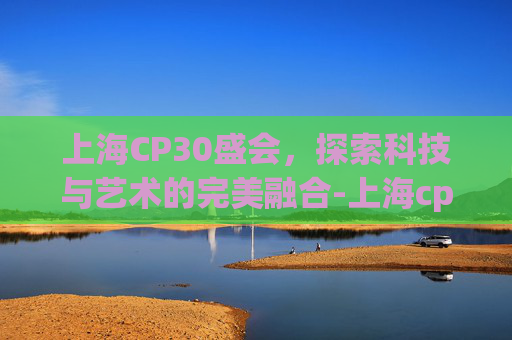 上海CP30盛会，探索科技与艺术的完美融合-上海cp30举办时间官方