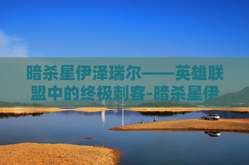 暗杀星伊泽瑞尔——英雄联盟中的终极刺客-暗杀星伊泽瑞尔多少钱 暗杀星伊泽瑞尔——英雄联盟中的终极刺客-暗杀星伊泽瑞尔多少钱