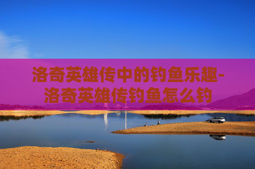 洛奇英雄传中的钓鱼乐趣-洛奇英雄传钓鱼怎么钓 洛奇英雄传中的钓鱼乐趣-洛奇英雄传钓鱼怎么钓