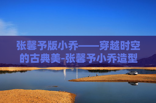 张馨予版小乔——穿越时空的古典美-张馨予小乔造型有多惊艳 张馨予版小乔——穿越时空的古典美-张馨予小乔造型有多惊艳