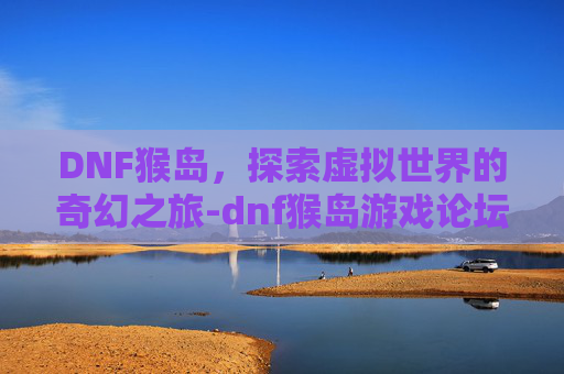 DNF猴岛,探索虚拟世界的奇幻之旅-dnf猴岛游戏论坛 DNF猴岛,探索虚拟世界的奇幻之旅-dnf猴岛游戏论坛